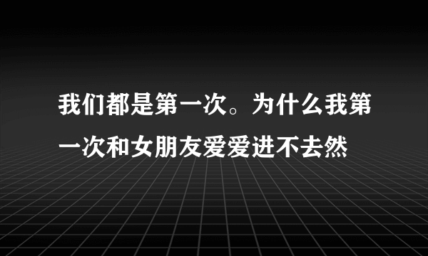 我们都是第一次。为什么我第一次和女朋友爱爱进不去然