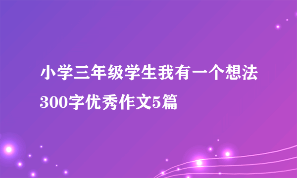 小学三年级学生我有一个想法300字优秀作文5篇