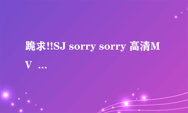 跪求!!SJ sorry sorry 高清MV  高清的！！珍藏起来