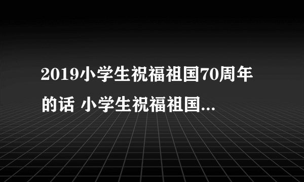 2019小学生祝福祖国70周年的话 小学生祝福祖国一句话简短