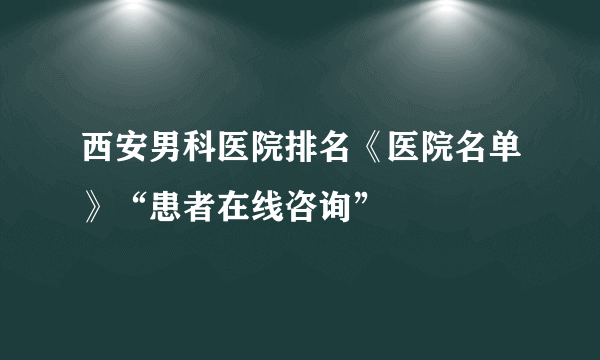 西安男科医院排名《医院名单》“患者在线咨询”