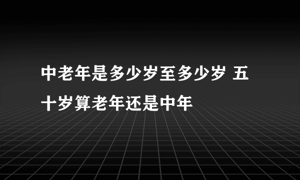 中老年是多少岁至多少岁 五十岁算老年还是中年