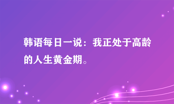 韩语每日一说：我正处于高龄的人生黄金期。