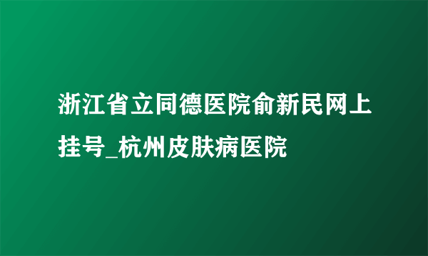 浙江省立同德医院俞新民网上挂号_杭州皮肤病医院