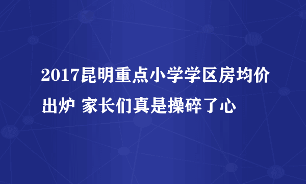 2017昆明重点小学学区房均价出炉 家长们真是操碎了心