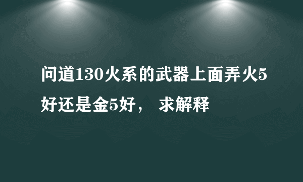 问道130火系的武器上面弄火5好还是金5好， 求解释