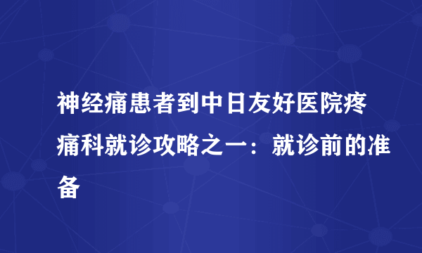 神经痛患者到中日友好医院疼痛科就诊攻略之一：就诊前的准备