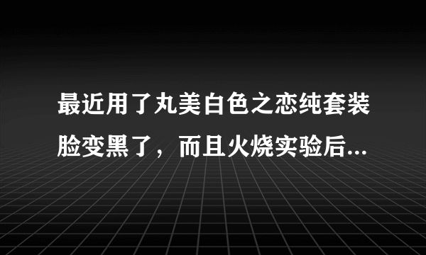 最近用了丸美白色之恋纯套装脸变黑了，而且火烧实验后有黑色残留物，那个纯白露还有类似酒精的味道。但是？