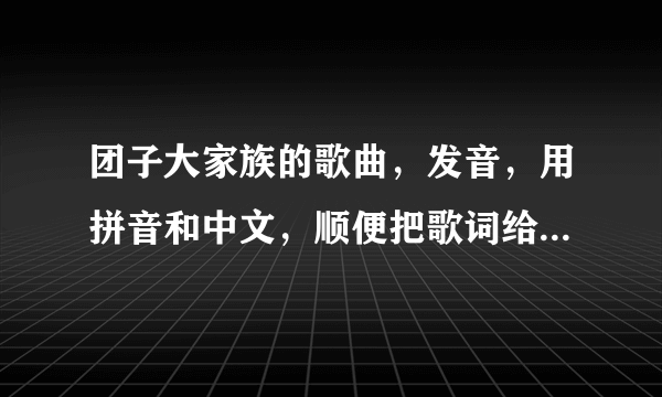 团子大家族的歌曲，发音，用拼音和中文，顺便把歌词给我！谢谢！