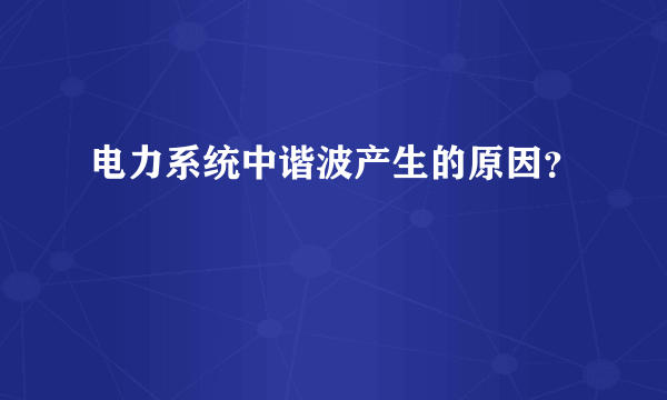 电力系统中谐波产生的原因？