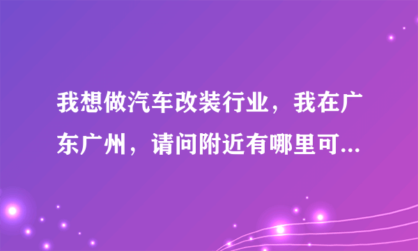 我想做汽车改装行业，我在广东广州，请问附近有哪里可以加盟，主要做