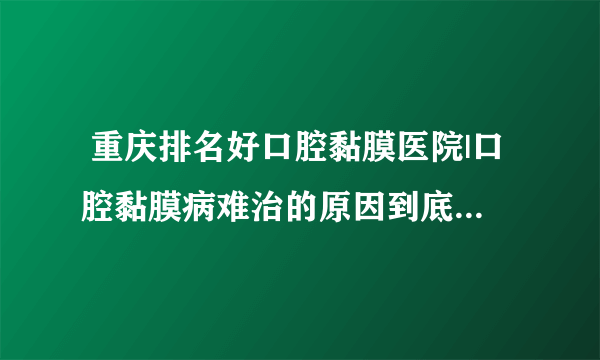  重庆排名好口腔黏膜医院|口腔黏膜病难治的原因到底是什么？