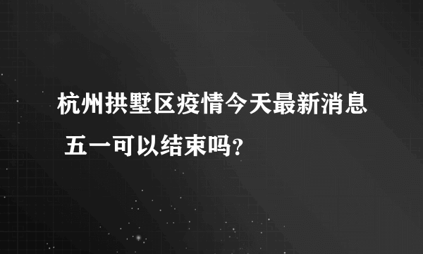 杭州拱墅区疫情今天最新消息 五一可以结束吗？