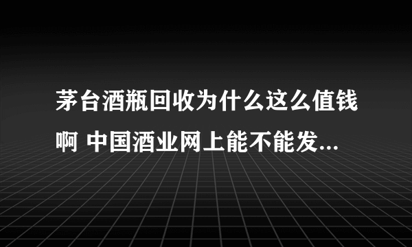 茅台酒瓶回收为什么这么值钱啊 中国酒业网上能不能发布这种信息呢？