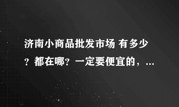 济南小商品批发市场 有多少？都在哪？一定要便宜的，别比商店的还贵