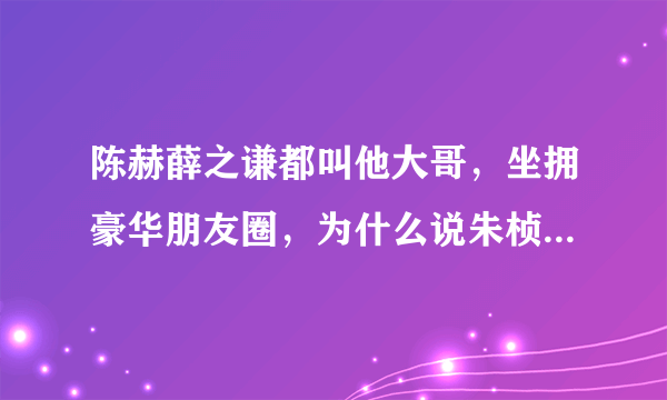 陈赫薛之谦都叫他大哥，坐拥豪华朋友圈，为什么说朱桢才是人生赢家？