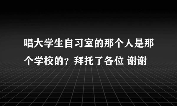 唱大学生自习室的那个人是那个学校的？拜托了各位 谢谢