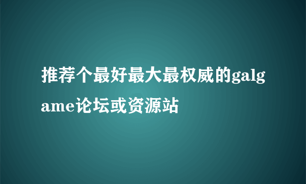 推荐个最好最大最权威的galgame论坛或资源站