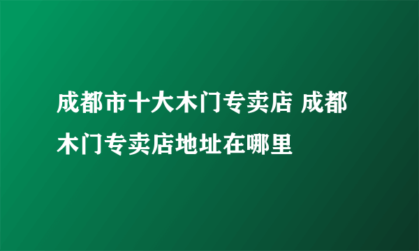 成都市十大木门专卖店 成都木门专卖店地址在哪里