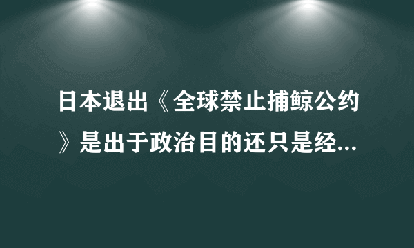 日本退出《全球禁止捕鲸公约》是出于政治目的还只是经济目的？