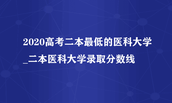 2020高考二本最低的医科大学_二本医科大学录取分数线