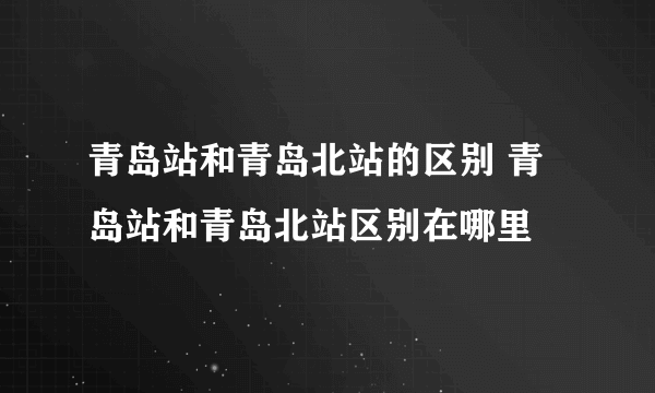 青岛站和青岛北站的区别 青岛站和青岛北站区别在哪里