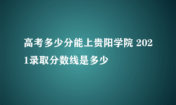 高考多少分能上贵阳学院 2021录取分数线是多少