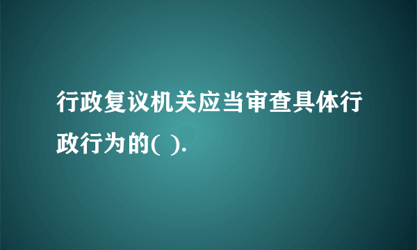 行政复议机关应当审查具体行政行为的( ).