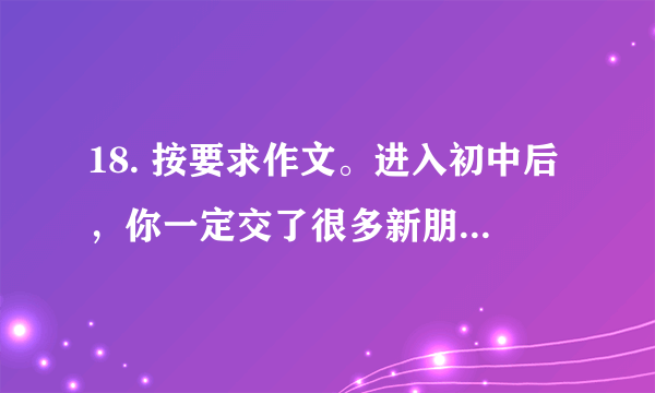 18. 按要求作文。进入初中后，你一定交了很多新朋友，也一定认识了不少文学作品中的“朋友”。请以“朋友”为话题，写篇记叙文。可以回忆交友过程中难忘的事：也可以跨越时空，想象与书中人物发生的故事。要求：①题目自拟。②书写端正、卷面洁净，不少于500字。③不得套写、抄袭。④不出现所在学校的校名，以及教职工、同学和本人的真实姓名。