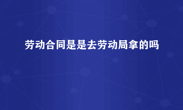 劳动合同是是去劳动局拿的吗