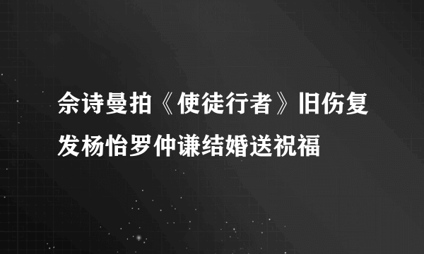 佘诗曼拍《使徒行者》旧伤复发杨怡罗仲谦结婚送祝福