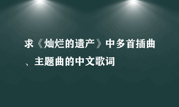 求《灿烂的遗产》中多首插曲、主题曲的中文歌词