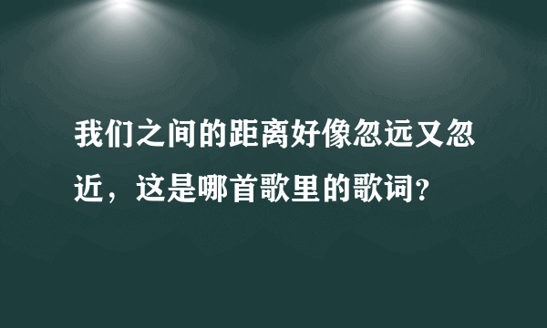 我们之间的距离好像忽远又忽近，这是哪首歌里的歌词？