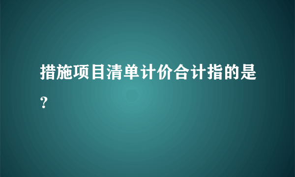 措施项目清单计价合计指的是？