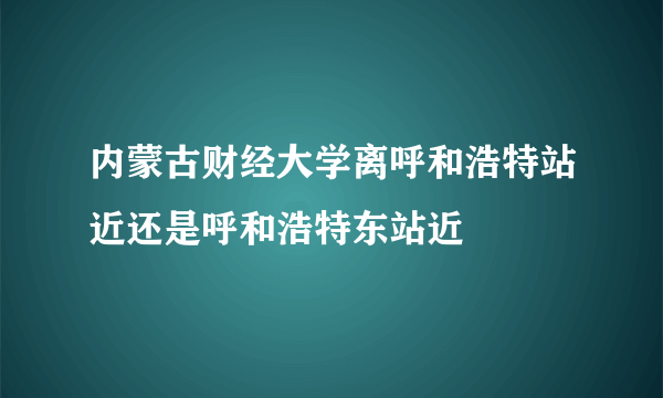 内蒙古财经大学离呼和浩特站近还是呼和浩特东站近