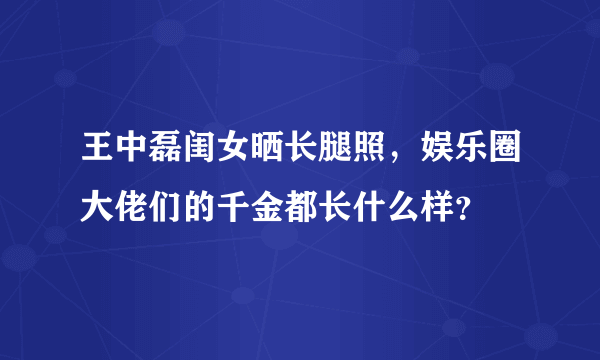 王中磊闺女晒长腿照，娱乐圈大佬们的千金都长什么样？