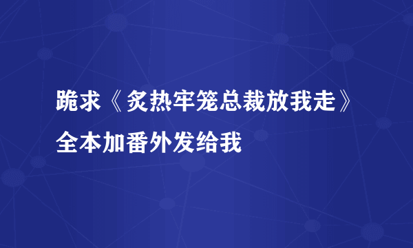 跪求《炙热牢笼总裁放我走》全本加番外发给我