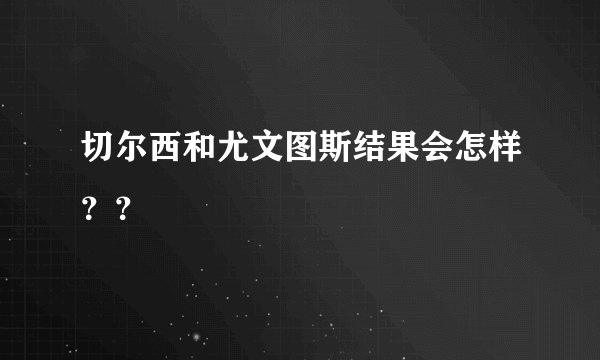 切尔西和尤文图斯结果会怎样？？