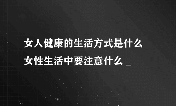 女人健康的生活方式是什么 女性生活中要注意什么 _