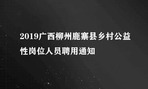 2019广西柳州鹿寨县乡村公益性岗位人员聘用通知