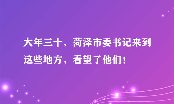 大年三十，菏泽市委书记来到这些地方，看望了他们！