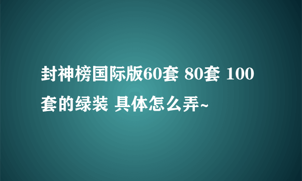 封神榜国际版60套 80套 100套的绿装 具体怎么弄~