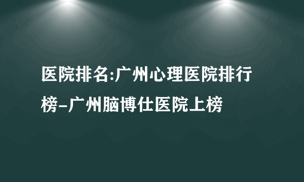 医院排名:广州心理医院排行榜-广州脑博仕医院上榜