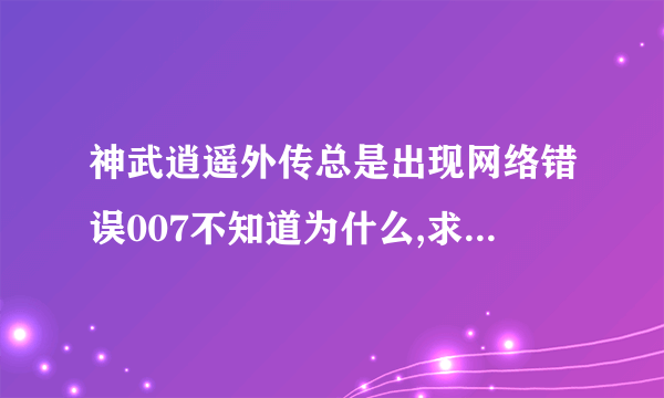 神武逍遥外传总是出现网络错误007不知道为什么,求高手解答,万分紧急