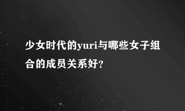 少女时代的yuri与哪些女子组合的成员关系好？