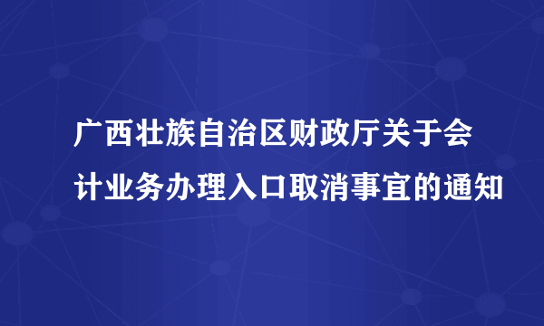 广西壮族自治区财政厅关于会计业务办理入口取消事宜的通知