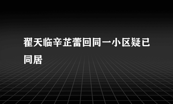 翟天临辛芷蕾回同一小区疑已同居