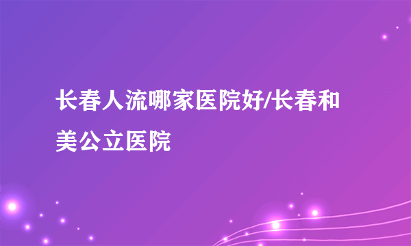 长春人流哪家医院好/长春和美公立医院