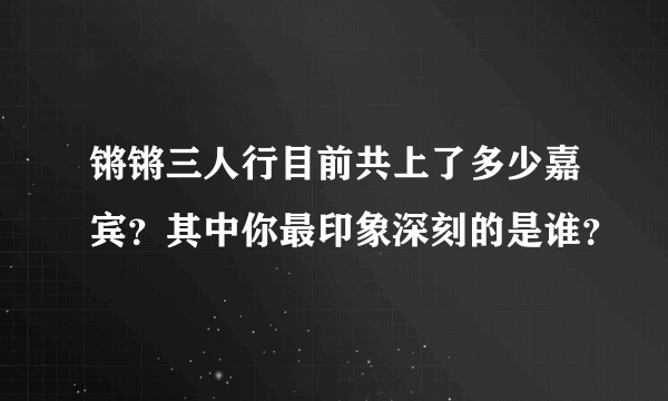 锵锵三人行目前共上了多少嘉宾？其中你最印象深刻的是谁？