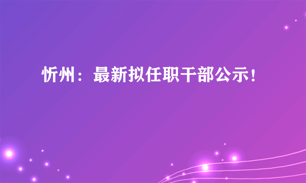 忻州：最新拟任职干部公示！